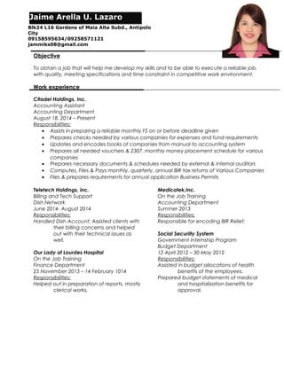 Objective
To obtain a job that will help me develop my skills and to be able to execute a reliable job,
with quality, meeting specifications and time constraint in competitive work environment.
Work experience
Citadel Holdings, Inc.
Accounting Assistant
Accounting Department
August 18, 2014 – Present
Responsibilities:
• Assists in preparing a reliable monthly FS on or before deadline given
• Prepares checks needed by various companies for expenses and fund requirements
• Updates and encodes books of companies from manual to accounting system
• Prepares all needed vouchers & 2307, monthly money placement schedule for various
companies
• Prepares necessary documents & schedules needed by external & internal auditors
• Computes, Files & Pays monthly, quarterly, annual BIR tax returns of Various Companies
• Files & prepares requirements for annual application Business Permits
Teletech Holdings, inc.
Billing and Tech Support
Dish Network
June 2014- August 2014
Responsibilities:
Handled Dish Account; Assisted clients with
their billing concerns and helped
out with their technical issues as
well.
Our Lady of Lourdes Hospital
On the Job Training
Finance Department
25 November 2013 – 14 February 1014
Responsibilities:
Helped out in preparation of reports, mostly
clerical works.
Medicotek,Inc.
On the Job Training
Accounting Department
Summer 2013
Responsibilities:
Responsible for encoding BIR Relief;
Social Securiity System
Government Internship Program
Budget Department
12 April 2012 – 30 May 2012
Responsibilities:
Assisted in budget allocations of health
benefits of the employees.
Prepared budget statements of medical
and hospitalization benefits for
approval.
Jaime Arella U. Lazaro
Blk24 L16 Gardens of Maia Alta Subd., Antipolo
City
09158595634/09258571121
jammiks08@gmail.com
 