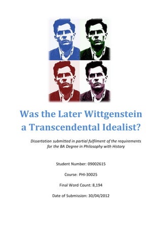 Was the Later Wittgenstein
a Transcendental Idealist?
Dissertation submitted in partial fulfilment of the requirements
for the BA Degree in Philosophy with History
Student Number: 09002615
Course: PHI-30025
Final Word Count: 8,194
Date of Submission: 30/04/2012
 