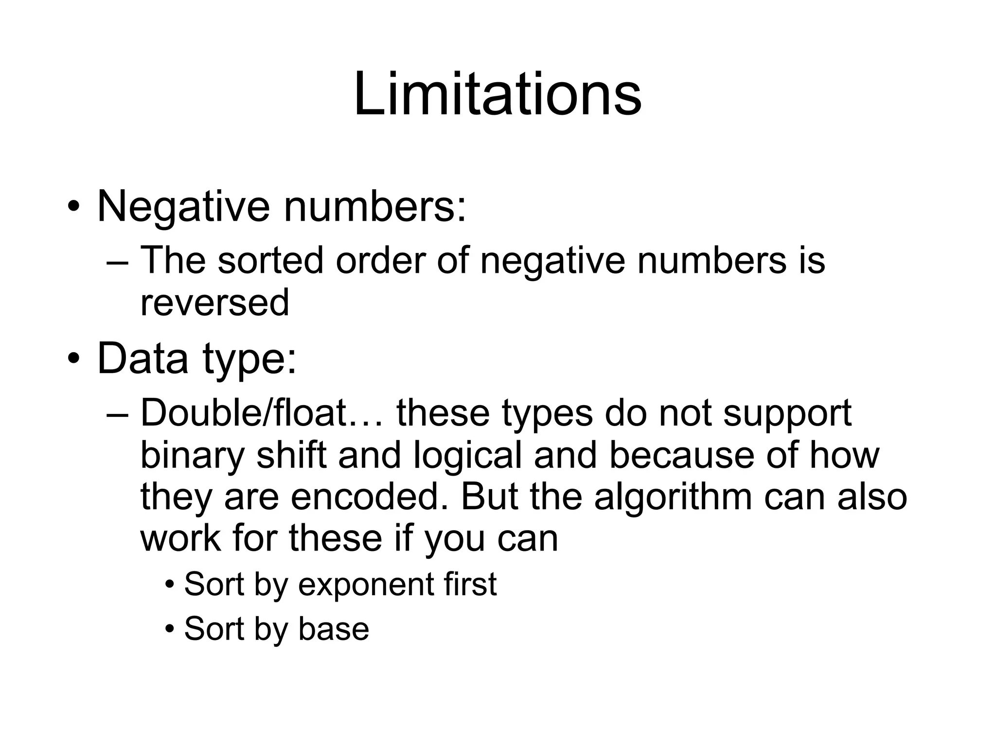Limitations
• Negative numbers:
– The sorted order of negative numbers is
reversed
• Data type:
– Double/float… these types do not support
binary shift and logical and because of how
they are encoded. But the algorithm can also
work for these if you can
• Sort by exponent first
• Sort by base
 