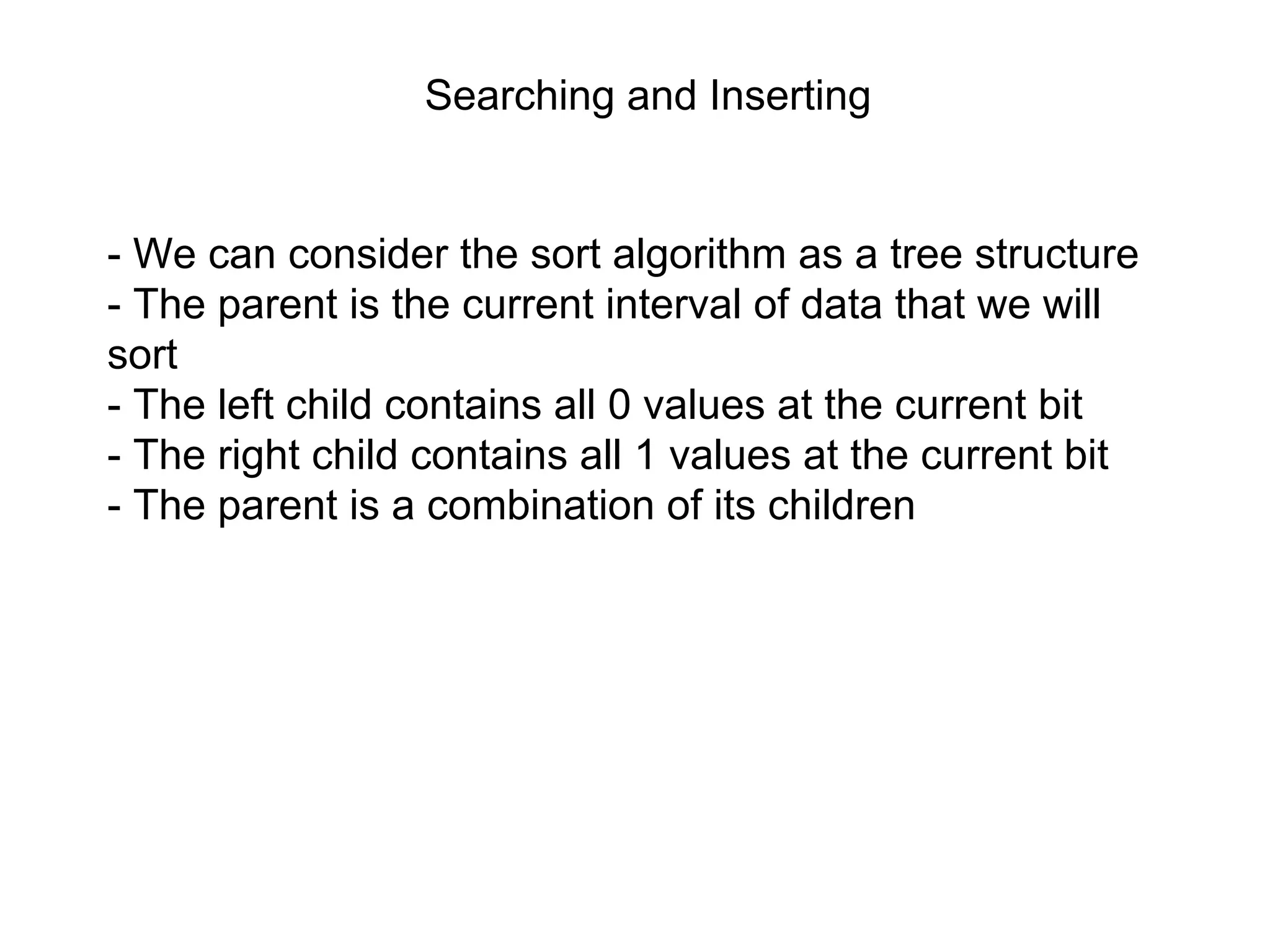 Searching and Inserting
- We can consider the sort algorithm as a tree structure
- The parent is the current interval of data that we will
sort
- The left child contains all 0 values at the current bit
- The right child contains all 1 values at the current bit
- The parent is a combination of its children
 