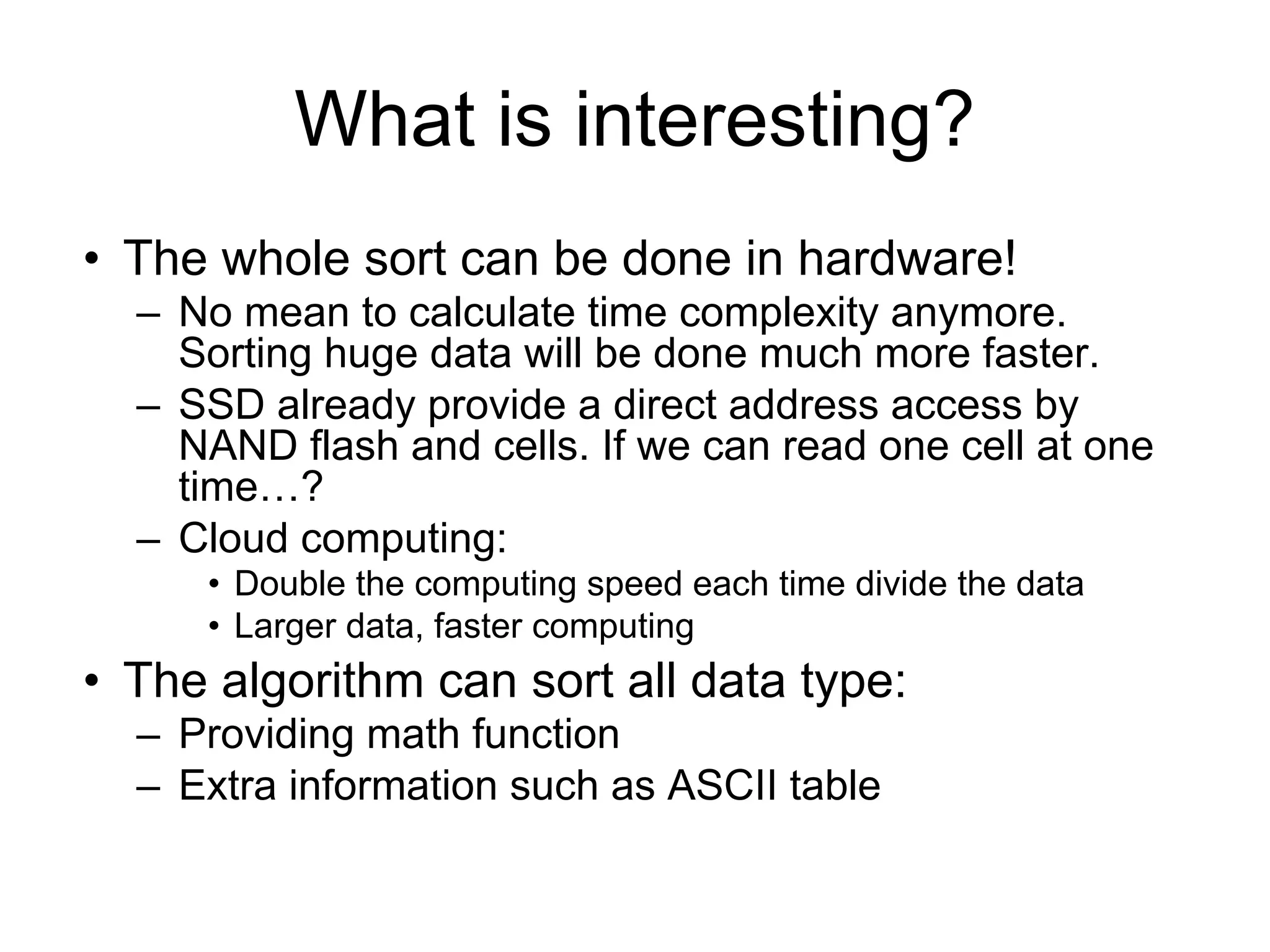 What is interesting?
• The whole sort can be done in hardware!
– No mean to calculate time complexity anymore.
Sorting huge data will be done much more faster.
– SSD already provide a direct address access by
NAND flash and cells. If we can read one cell at one
time…?
– Cloud computing:
• Double the computing speed each time divide the data
• Larger data, faster computing
• The algorithm can sort all data type:
– Providing math function
– Extra information such as ASCII table
 