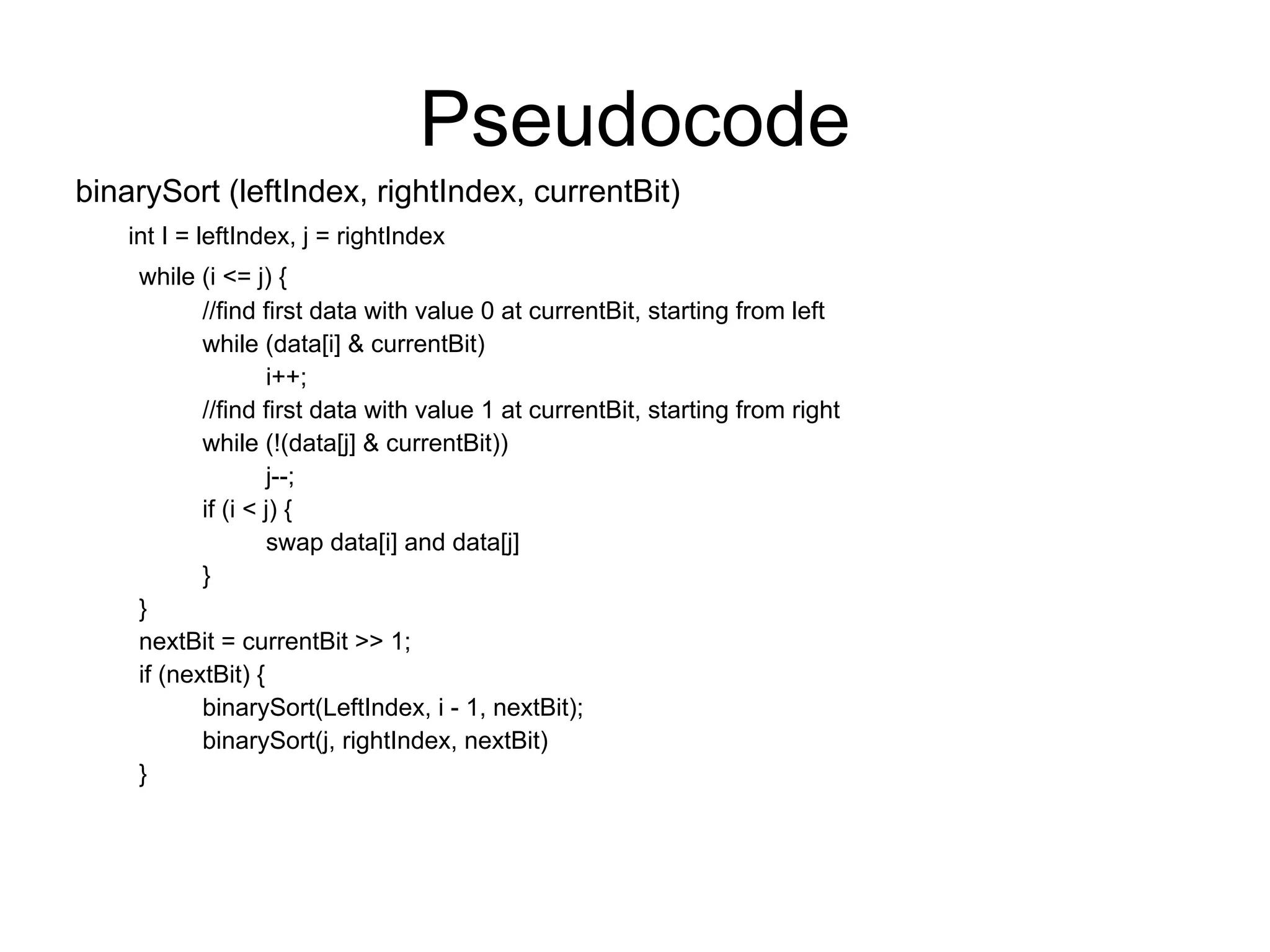 Pseudocode
binarySort (leftIndex, rightIndex, currentBit)
int I = leftIndex, j = rightIndex
while (i <= j) {
//find first data with value 0 at currentBit, starting from left
while (data[i] & currentBit)
i++;
//find first data with value 1 at currentBit, starting from right
while (!(data[j] & currentBit))
j--;
if (i < j) {
swap data[i] and data[j]
}
}
nextBit = currentBit >> 1;
if (nextBit) {
binarySort(LeftIndex, i - 1, nextBit);
binarySort(j, rightIndex, nextBit)
}
 