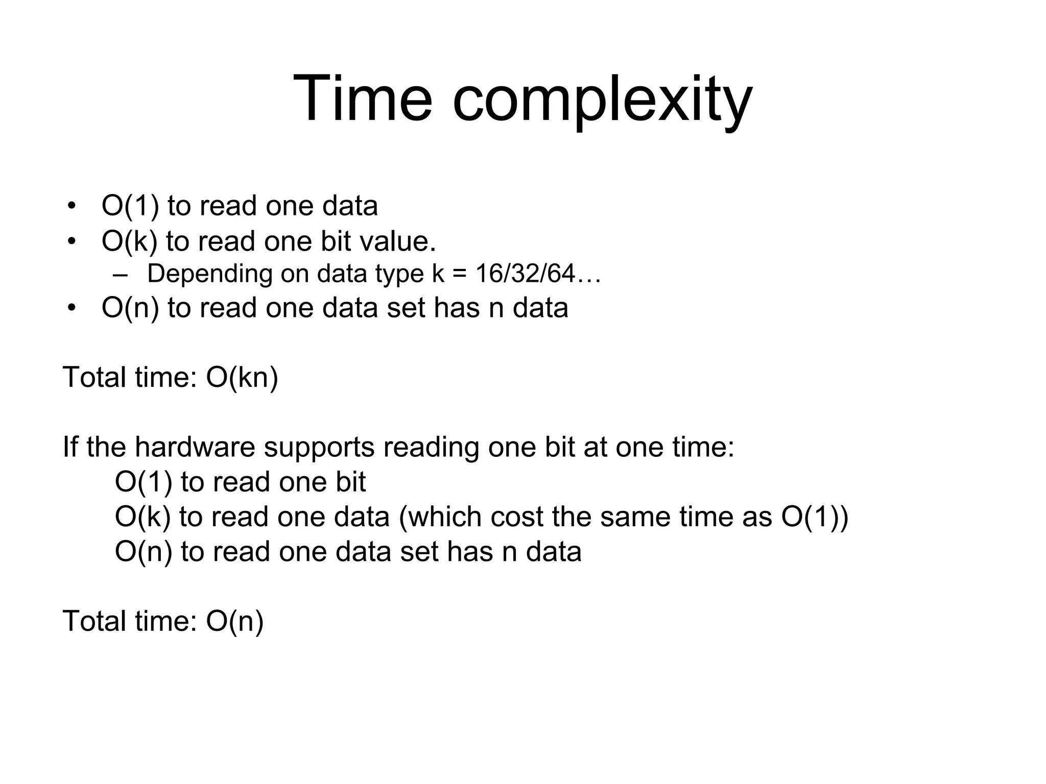 Time complexity
• O(1) to read one data
• O(k) to read one bit value.
– Depending on data type k = 16/32/64…
• O(n) to read one data set has n data
Total time: O(kn)
If the hardware supports reading one bit at one time:
O(1) to read one bit
O(k) to read one data (which cost the same time as O(1))
O(n) to read one data set has n data
Total time: O(n)
 