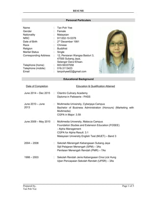 RESUME
Personal Particulars
Name : Tan Poh Yee
Gender : Female
Nationality : Malaysian
NRIC : 911202-10-5378
Date of Birth : 2nd
December 1991
Race : Chinese
Religion : Buddhist
Marital Status : Single
Corresponding Address : 12, Persiaran Wangsa Baiduri 3,
47500 Subang Jaya,
Selangor Darul Ehsan.
Telephone (home)
Telephone (mobile)
Email
:
:
:
603-56337058
016-3113423
tanpohyee02@gmail.com
Educational Background
Date of Completion Education & Qualification Attained
June 2014 – Dec 2015
June 2010 – June
2013
:
:
Cilantro Culinary Academy
Diploma in Patisserie - PASS
Multimedia University, Cyberjaya Campus
Bachelor of Business Administration (Honours) (Marketing with
Multimedia)
CGPA in Major: 3.59
June 2009 – May 2010 : Multimedia University, Malacca Campus
Foundation Studies and Extension Education (FOSEE)
- Alpha Management
CGPA for Alpha Result: 3.1
Malaysian University English Test (MUET) – Band 3
2004 – 2008 : Sekolah Menengah Kebangsaan Subang Jaya
Sijil Pelajaran Menengah (SPM) – 3As
Penilaian Menengah Rendah (PMR) – 7As
1998 – 2003 : Sekolah Rendah Jenis Kebangsaan Cina Lick Hung
Ujian Pencapaian Sekolah Rendah (UPSR) – 3As
Prepared by, Page 1 of 5
Tan Poh Yee
 