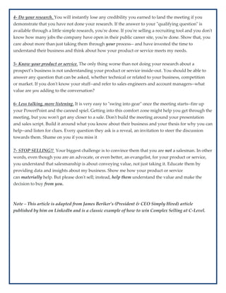 4- Do your research. You will instantly lose any credibility you earned to land the meeting if you
demonstrate that you have not done your research. If the answer to your "qualifying question" is
available through a little simple research, you're done. If you're selling a recruiting tool and you don't
know how many jobs the company have open in their public career site, you're done. Show that, you
care about more than just taking them through your process-- and have invested the time to
understand their business and think about how your product or service meets my needs.
5- Know your product or service. The only thing worse than not doing your research about a
prospect’s business is not understanding your product or service inside-out. You should be able to
answer any question that can be asked, whether technical or related to your business, competition
or market. If you don't know your stuff--and refer to sales engineers and account managers--what
value are you adding to the conversation?
6- Less talking, more listening. It is very easy to "swing into gear" once the meeting starts--fire up
your PowerPoint and the canned spiel. Getting into this comfort zone might help you get through the
meeting, but you won't get any closer to a sale. Don't build the meeting around your presentation
and sales script. Build it around what you know about their business and your thesis for why you can
help--and listen for clues. Every question they ask is a reveal, an invitation to steer the discussion
towards them. Shame on you if you miss it
7- STOP SELLING!! Your biggest challenge is to convince them that you are not a salesman. In other
words, even though you are an advocate, or even better, an evangelist, for your product or service,
you understand that salesmanship is about conveying value, not just taking it. Educate them by
providing data and insights about my business. Show me how your product or service
can materially help. But please don't sell; instead, help them understand the value and make the
decision to buy from you.
Note – This article is adapted from James Beriker’s (President & CEO Simply Hired) article
published by him on LinkedIn and is a classic example of how to win Complex Selling at C-Level.
 
