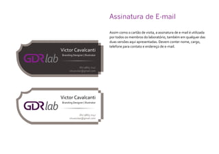 Assinatura de E-mail
Assim como o cartão de visita, a assinatura de e-mail é utilizada
por todos os membros do laboratório, também em qualquer das
duas versões aqui apresentadas. Devem conter nome, cargo,
telefone para contato e endereço de e-mail.
 