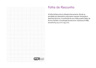 Folha de Rascunho	
A Folha de Rascunho é utilizada internamente. Devido as
atividades do Laboratório costumarem requerer ilustrações e
desenhos técnicos, é constituída de uma malha quadriculada, de
forma a facilitar a visualização da estrutura. Impressa em P&B,
tamanho A4 (21,0 cm x 29,7 cm).
 