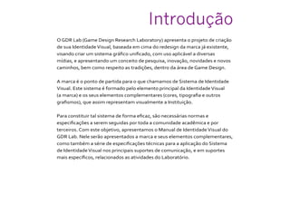 Introdução
O GDR Lab (Game Design Research Laboratory) apresenta o projeto de criação
de sua IdentidadeVisual, baseada em cima do redesign da marca já existente,
visando criar um sistema gráfico unificado, com uso aplicável a diversas
mídias, e apresentando um conceito de pesquisa, inovação, novidades e novos
caminhos, bem como respeito as tradições, dentro da área de Game Design.
A marca é o ponto de partida para o que chamamos de Sistema de Identidade
Visual. Este sistema é formado pelo elemento principal da IdentidadeVisual
(a marca) e os seus elementos complementares (cores, tipografia e outros
grafismos), que assim representam visualmente a Instituição.
Para constituir tal sistema de forma eficaz, são necessárias normas e
especificações a serem seguidas por toda a comunidade acadêmica e por
terceiros. Com este objetivo, apresentamos o Manual de IdentidadeVisual do
GDR Lab. Nele serão apresentados a marca e seus elementos complementares,
como também a série de especificações técnicas para a aplicação do Sistema
de IdentidadeVisual nos principais suportes de comunicação, e em suportes
mais específicos, relacionados as atividades do Laboratório.
 