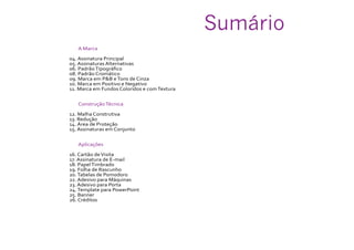 A Marca
04. Assinatura Principal
05. Assinaturas Alternativas
06. PadrãoTipográfico
08. Padrão Cromático
09. Marca em P&B eTons de Cinza
10. Marca em Positivo e Negativo
11. Marca em Fundos Coloridos e comTextura
ConstruçãoTécnica
12. Malha Construtiva
13. Redução
14. Área de Proteção
15. Assinaturas em Conjunto
Aplicações
16. Cartão deVisita
17. Assinatura de E-mail
18. PapelTimbrado
19. Folha de Rascunho
20.Tabelas de Pomodoro
22. Adesivo para Máquinas
23. Adesivo para Porta
24.Template para PowerPoint
25. Banner
26. Créditos
Sumário
 