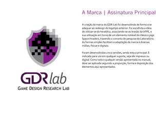 A Marca | Assinatura Principal
A criação da marca do GDR Lab foi desenvolvida de forma a se
adequar ao redesign do logotipo anterior. Foi escolhida a idéia
de utilizar-se da heraldica, associando-se ao brasão da UFPE, e
sua utilização em torno de um elemento notável do clássico jogo
Space Invaders, trazendo o conceito de pesquisa do Laboratório.
As formas simples facilitam a adaptação da marca à diversas
mídias, físicas e digitais.
Foram desenvolvidas cinco versões, sendo esta a principal. É
indicada para uso em qualquer suporte, seja ele impresso ou
digital. Como toda e qualquer versão apresentada no manual,
deve ser aplicada seguindo a proporção, forma e disposição dos
elementos aqui apresentados.
 