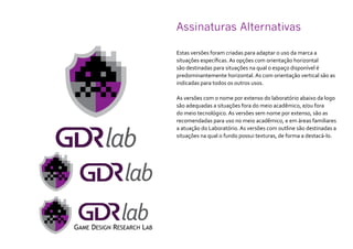Assinaturas Alternativas
Estas versões foram criadas para adaptar o uso da marca a
situações específicas. As opções com orientação horizontal
são destinadas para situações na qual o espaço disponível é
predominantemente horizontal. As com orientação vertical são as
indicadas para todos os outros usos.
As versões com o nome por extenso do laboratório abaixo da logo
são adequadas a situações fora do meio acadêmico, e/ou fora
do meio tecnológico. As versões sem nome por extenso, são as
recomendadas para uso no meio acadêmico, e em áreas familiares
a atuação do Laboratório. As versões com outline são destinadas a
situações na qual o fundo possui texturas, de forma a destacá-lo.
 