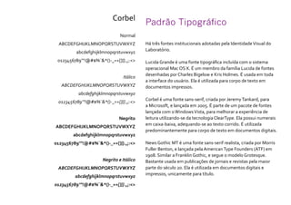 Padrão Tipográfico
Há três fontes institucionais adotadas pela IdentidadeVisual do
Laboratório.
Lucida Grande é uma fonte tipográfica incluída com o sistema
operacional Mac OS X. É um membro da família Lucida de fontes
desenhadas por Charles Bigelow e Kris Holmes. É usada em toda
a interface do usuário. Ela é utilizada para corpo de texto em
documentos impressos.
Corbel é uma fonte sans-serif, criada por JeremyTankard, para
a Microsoft, e lançada em 2005. É parte de um pacote de fontes
lançada com oWindowsVista, para melhorar a experiência de
leitura utilizando-se da tecnologia ClearType. Ela possui numerais
em caixa-baixa, adequando-se ao texto corrido. É utilizada
predominantemente para corpo de texto em documentos digitais.
News Gothic MT é uma fonte sans-serif realista, criada por Morris
Fuller Benton, e lançada pela AmericanType Founders (ATF) em
1908. Similar a Franklin Gothic, e segue o modelo Grotesque.
Bastante usada em publicações de jornais e revistas pela maior
parte do século 20. Ela é utilizada em documentos digitais e
impressos, unicamente para título.
Corbel
Normal
ABCDEFGHIJKLMNOPQRSTUVWXYZ
abcdefghijklmnopqrstuvwxyz
0123456789’”!@#$%¨&*()-_=+[]{}.,;:<>
Itálico
ABCDEFGHIJKLMNOPQRSTUVWXYZ
abcdefghijklmnopqrstuvwxyz
0123456789’”!@#$%¨&*()-_=+[]{}.,;:<>
Negrito
ABCDEFGHIJKLMNOPQRSTUVWXYZ
abcdefghijklmnopqrstuvwxyz
0123456789’”!@#$%¨&*()-_=+[]{}.,;:<>
Negrito e Itálico
ABCDEFGHIJKLMNOPQRSTUVWXYZ
abcdefghijklmnopqrstuvwxyz
0123456789’”!@#$%¨&*()-_=+[]{}.,;:<>
 