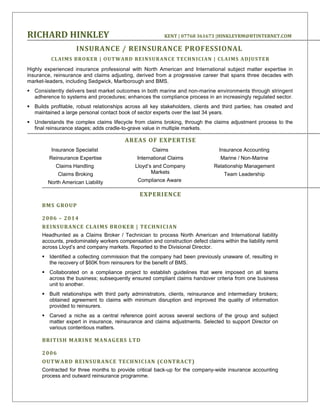 RICHARD HINKLEY KENT | 07768 361673 |HINKLEYRM@BTINTERNET.COM
INSURANCE / REINSURANCE PROFESSIONAL
CLAIMS BROKER | OUTWARD REINSURANCE TECHNICIAN | CLAIMS ADJUSTER
Highly experienced insurance professional with North American and International subject matter expertise in
insurance, reinsurance and claims adjusting, derived from a progressive career that spans three decades with
market-leaders, including Sedgwick, Marlborough and BMS.
 Consistently delivers best market outcomes in both marine and non-marine environments through stringent
adherence to systems and procedures; enhances the compliance process in an increasingly regulated sector.
 Builds profitable, robust relationships across all key stakeholders, clients and third parties; has created and
maintained a large personal contact book of sector experts over the last 34 years.
 Understands the complex claims lifecycle from claims broking, through the claims adjustment process to the
final reinsurance stages; adds cradle-to-grave value in multiple markets.
AREAS OF EXPERTISE
Insurance Specialist
Reinsurance Expertise
Claims Handling
Claims Broking
North American Liability
Claims
International Claims
Lloyd’s and Company
Markets
Compliance Aware
Insurance Accounting
Marine / Non-Marine
Relationship Management
Team Leadership
EXPERIENCE
BMS GROUP
2006 – 2014
REINSURANCE CLAIMS BROKER | TECHNICIAN
Headhunted as a Claims Broker / Technician to process North American and International liability
accounts, predominately workers compensation and construction defect claims within the liability remit
across Lloyd’s and company markets. Reported to the Divisional Director.
 Identified a collecting commission that the company had been previously unaware of, resulting in
the recovery of $60K from reinsurers for the benefit of BMS.
 Collaborated on a compliance project to establish guidelines that were imposed on all teams
across the business; subsequently ensured compliant claims handover criteria from one business
unit to another.
 Built relationships with third party administrators, clients, reinsurance and intermediary brokers;
obtained agreement to claims with minimum disruption and improved the quality of information
provided to reinsurers.
 Carved a niche as a central reference point across several sections of the group and subject
matter expert in insurance, reinsurance and claims adjustments. Selected to support Director on
various contentious matters.
BRITISH MARINE MANAGERS LTD
2006
OUTWARD REINSURANCE TECHNICIAN (CONTRACT)
Contracted for three months to provide critical back-up for the company-wide insurance accounting
process and outward reinsurance programme.
 
