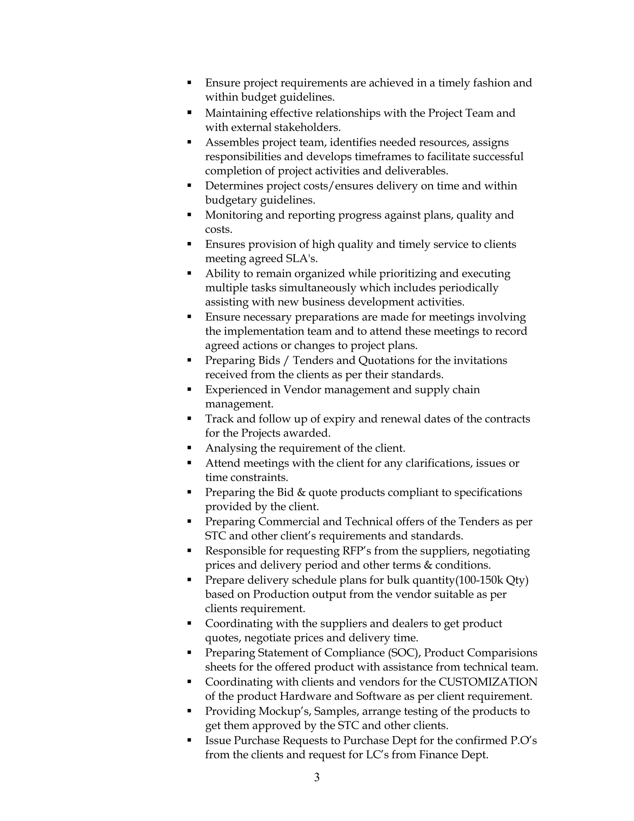  Ensure project requirements are achieved in a timely fashion and
within budget guidelines.
 Maintaining effective relationships with the Project Team and
with external stakeholders.
 Assembles project team, identifies needed resources, assigns
responsibilities and develops timeframes to facilitate successful
completion of project activities and deliverables.
 Determines project costs/ensures delivery on time and within
budgetary guidelines.
 Monitoring and reporting progress against plans, quality and
costs.
 Ensures provision of high quality and timely service to clients
meeting agreed SLA's.
 Ability to remain organized while prioritizing and executing
multiple tasks simultaneously which includes periodically
assisting with new business development activities.
 Ensure necessary preparations are made for meetings involving
the implementation team and to attend these meetings to record
agreed actions or changes to project plans.
 Preparing Bids / Tenders and Quotations for the invitations
received from the clients as per their standards.
 Experienced in Vendor management and supply chain
management.
 Track and follow up of expiry and renewal dates of the contracts
for the Projects awarded.
 Analysing the requirement of the client.
 Attend meetings with the client for any clarifications, issues or
time constraints.
 Preparing the Bid & quote products compliant to specifications
provided by the client.
 Preparing Commercial and Technical offers of the Tenders as per
STC and other client’s requirements and standards.
 Responsible for requesting RFP’s from the suppliers, negotiating
prices and delivery period and other terms & conditions.
 Prepare delivery schedule plans for bulk quantity(100-150k Qty)
based on Production output from the vendor suitable as per
clients requirement.
 Coordinating with the suppliers and dealers to get product
quotes, negotiate prices and delivery time.
 Preparing Statement of Compliance (SOC), Product Comparisions
sheets for the offered product with assistance from technical team.
 Coordinating with clients and vendors for the CUSTOMIZATION
of the product Hardware and Software as per client requirement.
 Providing Mockup’s, Samples, arrange testing of the products to
get them approved by the STC and other clients.
 Issue Purchase Requests to Purchase Dept for the confirmed P.O’s
from the clients and request for LC’s from Finance Dept.
3
 