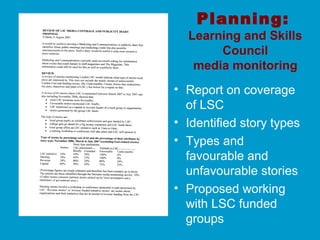 Planning:
Learning and Skills
Council
media monitoring
• Report on coverage
of LSC
• Identified story types
• Types and
favourable and
unfavourable stories
• Proposed working
with LSC funded
groups
 