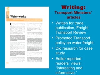 Writing:
Transport Ministers’
articles
• Written for trade
publication, Freight
Transport Review
• Promoted Transport
policy on water freight
• Did research for case
study
• Editor reported
readers’ views:
“interesting and
informative.”
 