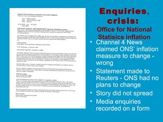 Enquiries,
crisis:
Office for National
Statisics inflation
• Channel 4 News
claimed ONS’ inflation
measure to change -
wrong
• Statement made to
Reuters - ONS had no
plans to change
• Story did not spread
• Media enquiries
recorded on a form
 