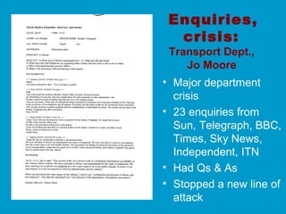 Enquiries,
crisis:
Transport Dept.,
Jo Moore
• Major department
crisis
• 23 enquiries from
Sun, Telegraph, BBC,
Times, Sky News,
Independent, ITN
• Had Qs & As
• Stopped a new line of
attack
 