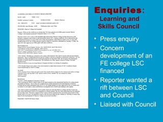 Enquiries:
Learning and
Skills Council
• Press enquiry
• Concern
development of an
FE college LSC
financed
• Reporter wanted a
rift between LSC
and Council
• Liaised with Council
 