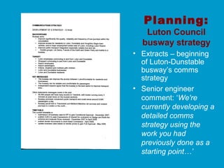 Planning:
Luton Council
busway strategy
• Extracts – beginning
of Luton-Dunstable
busway’s comms
strategy
• Senior engineer
comment: ‘We're
currently developing a
detailed comms
strategy using the
work you had
previously done as a
starting point…’
 