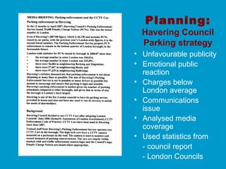 Planning:
Havering Council
Parking strategy
• Unfavourable publicity
• Emotional public
reaction
• Charges below
London average
• Communications
issue
• Analysed media
coverage
• Used statistics from
- council report
- London Councils
 