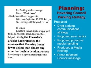 Planning:
Havering Council
Parking strategy
Produced
• Draft parking
communications
strategy
• Proposed new tactics
• Proposed proactive
media handling
• Produced a Media
Briefing
• Press reflected
Council message
 