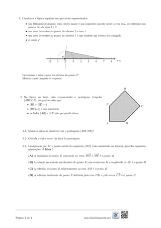 5. Considera a ﬁgura seguinte em que est˜ao representados
• um triˆangulo retˆangulo, cujo cateto maior ´e um segmento assente sobre a reta real, de extremos nos
pontos de abcissas 2 e 7
• um arco de centro no ponto de abcissa 2 e raio 1
• um arco de centro no ponto de abcissa 7 e que cont´em um v´ertice do triˆangulo
• o ponto P
+∞0 1 2 3 4 5 6 7 8
P
Determina o valor exato da abcissa do ponto P
Mostra como chegaste `a resposta.
6. Na ﬁgura ao lado, est´a representado o pent´agono irregular
[ABCDE], do qual se sabe que:
• AB = AE = 4
• [BCDE] ´e um quadrado
• os lados [AB] e [AE] s˜ao perpendiculares
A B
C
D
E
6.1. Quantos eixos de simetria tem o pent´agono [ABCDE]?
6.2. Calcula o valor exato da ´area do pent´agono.
6.3. Designando por M o ponto m´edio do segmento [BD] (n˜ao assinalado na ﬁgura), qual das seguintes
aﬁrma¸c˜oes ´e falsa ?
(A) A tansla¸c˜ao do ponto E associada ao vetor
−−→
DM +
−−→
MC ´e o ponto B
(B) A rota¸c˜ao no sentido anti-hor´ario do ponto E com centro em M e amplitude de 45◦
´e o ponto B
(C) A reﬂex˜ao do ponto E relativamente ao eixo AM ´e o ponto B
(D) A reﬂex˜ao deslizante do ponto E deﬁnida pelo eixo DM e pelo vetor
−−→
DE ´e o ponto B
P´agina 2 de 4 mat.absolutamente.net
 
