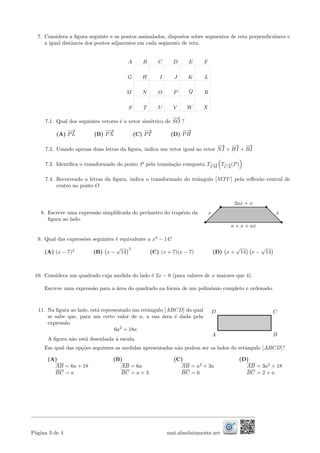 7. Considera a ﬁgura seguinte e os pontos assinalados, dispostos sobre segmentos de reta perpendiculares e
a igual distˆancia dos pontos adjacentes em cada segmento de reta.
A B C D E F
G H I J K L
M N O P Q R
S T U V W X
7.1. Qual dos seguintes vetores ´e o vetor sim´etrico de
−→
SO ?
(A)
−→
PL (B)
−−→
PX (C)
−→
PT (D)
−−→
PH
7.2. Usando apenas duas letras da ﬁgura, indica um vetor igual ao vetor
−→
NI +
−→
HI +
−→
BI
7.3. Identiﬁca o transformado do ponto P pela transla¸c˜ao composta T−−→
T M
T−→
CA
(P)
7.4. Recorrendo a letras da ﬁgura, indica o transformado do triˆangulo [MTU] pela reﬂex˜ao central de
centro no ponto O
8. Escreve uma express˜ao simpliﬁcada do per´ımetro do trap´ezio da
ﬁgura ao lado.
x x
2ax + x
a + x + ax
9. Qual das express˜oes seguintes ´e equivalente a x2
− 14?
(A) (x − 7)2
(B) x −
√
14
2
(C) (x + 7)(x − 7) (D) x +
√
14 x −
√
14
10. Considera um quadrado cuja medida do lado ´e 2x − 8 (para valores de x maiores que 4).
Escreve uma express˜ao para a ´area do quadrado na forma de um polin´omio completo e ordenado.
11. Na ﬁgura ao lado, est´a representado um retˆangulo [ABCD] do qual
se sabe que, para um certo valor de a, a sua ´area ´e dada pela
express˜ao
6a2
+ 18a
A ﬁgura n˜ao est´a desenhada `a escala.
A
D
B
C
Em qual das op¸c˜oes seguintes as medidas apresentadas n˜ao podem ser os lados do retˆangulo [ABCD]?
(A) (B) (C) (D)
AB = 6a + 18 AB = 6a AB = a2
+ 3a AB = 3a2
+ 18
BC = a BC = a + 3 BC = 6 BC = 2 + a
P´agina 3 de 4 mat.absolutamente.net
 