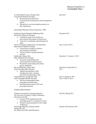 Shannon Smiderkal
Curriculum Vitae
2
St. John Medical Center, Westlake Ohio July 2016
Craig Stinard PharmD, Preceptor
• Practiced general medicine by
reviewing renal dosing reports and anticoagulation
reports.
• Educated new start anticoagulation patients on
their medications.
Intermediate Pharmacy Practice Experience / IPPE
Southwest General Hospital, Middleburg Ohio December 2015
David Farris Pharm D, Preceptor
• Completed rounds with a health care
team and provided insight on drug choices
• Took part in completing a pharmacogenomic
study.
Fairview Emergency Department, Cleveland Ohio July 13-July 30 2015
Maria Putrino PharmD, Preceptor
• Learned basic emergency medicine
and commonly used drugs.
• Advanced skills in taking medication
histories.
Health Span, Parma, Ohio December 15- January 3, 2014
Mike Pollack BCPS, Preceptor
• Advanced compounding skills
and learned basic hospital practices.
• Researched compounding and clinical
practice guidelines.
Rite Aid Pharmacy, Parma, Ohio December 16-December 27,
Chuck Humphry RPh, Preceptor 2013
• Applied retail pharmacy skills
including data entry, counting,
and doctor or patient phone calls.
Target Pharmacy, Strongsville, Ohio July 21-August 01, 2013
Jaime Flannagan PharmD, Preceptor July 17-July 30, 2014
• Practiced compounding unique
prescriptions and data entry.
• Identified patient needs of OTC and
prescription products.
OTHER EMPLOYMENT
Graduate Assistant for Continuing Education Fall 2015-Spring 2017
The University of Findlay, College of Pharmacy
John Stanovich, RPh
• Learned ACPE standards and used
knowledge gained to coordinate CE events.
• Worked on grant proposals for the College
of Pharmacy.
Giant Eagle Pharmacy, Pharmacy Intern Summer 2014-Summer 2016
Strongsville, OH
Mr. Martin Goss RPh, Head Pharmacist
 