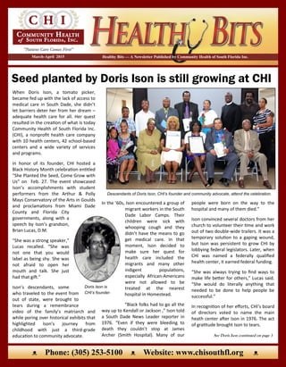 Seed planted by Doris Ison is still growing at CHI
Healthy Bits — A Newsletter Published by Community Health of South Florida Inc.March-April 2015
ᴥ Phone: (305) 253-5100 ᴥ Website: www.chisouthfl.org ᴥ
When Doris Ison, a tomato picker,
became fed up with the lack of access to
medical care in South Dade, she didn’t
let barriers deter her from her dream –
adequate health care for all. Her quest
resulted in the creation of what is today
Community Health of South Florida Inc.
(CHI), a nonprofit health care company
with 10 health centers, 42 school-based
centers and a wide variety of services
and programs.
In honor of its founder, CHI hosted a
Black History Month celebration entitled
“She Planted the Seed, Come Grow with
Us” on Feb. 27. The event showcased
Ison’s accomplishments with student
performers from the Arthur & Polly
Mays Conservatory of the Arts in Goulds
and proclamations from Miami Dade
County and Florida City
governments, along with a
speech by Ison’s grandson,
Brian Lucas, D.M.
“She was a strong speaker,”
Lucas recalled. “She was
not one that you would
label as being shy. She was
not afraid to open her
mouth and talk. She just
had that gift.”
Ison’s descendants, some
who traveled to the event from
out of state, were brought to
tears during a remembrance
video of the family’s matriarch and
while poring over historical exhibits that
highlighted Ison’s journey from
childhood with just a third-grade
education to community advocate.
Descendants of Doris Ison, CHI’s founder and community advocate, attend the celebration.
See Doris Ison continued on page 3
people were born on the way to the
hospital and many of them died.”
Ison convinced several doctors from her
church to volunteer their time and work
out of two double-wide trailers. It was a
temporary solution to a gaping wound,
but Ison was persistent to grow CHI by
lobbying federal legislators. Later, when
CHI was named a federally qualified
health center, it earned federal funding.
“She was always trying to find ways to
make life better for others,” Lucas said.
“She would do literally anything that
needed to be done to help people be
successful.”
In recognition of her efforts, CHI’s board
of directors voted to name the main
heath center after Ison in 1976. The act
of gratitude brought Ison to tears.
In the ’60s, Ison encountered a group of
migrant workers in the South
Dade Labor Camps. Their
children were sick with
whooping cough and they
didn’t have the means to go
get medical care. In that
moment, Ison decided to
make sure her quest for
health care included the
migrants and many other
indigent populations,
especially African-Americans
were not allowed to be
treated at the nearest
hospital in Homestead.
“Black folks had to go all the
way up to Kendall or Jackson ,” Ison told
a South Dade News Leader reporter in
1976. “Even if they were bleeding to
death they couldn’t stop at James
Archer (Smith Hospital). Many of our
Doris Ison is
CHI’s founder.
 