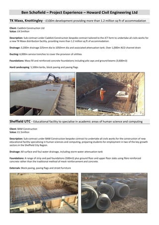 Ben Schofield – Project Experience – Howard Civil Engineering Ltd
TK Maxx, Knottingley - £100m development providing more than 1.2 million sq ft of accommodation
Client: Caddick Construction Ltd
Value: £4.5million
Description: Sub-contract under Caddick Construction bespoke contract tailored to the JCT form to undertake all civils works for
a new TK Maxx distribution facility, providing more than 1.2 million sq ft of accommodation.
Drainage: 3,200m drainage 225mm dia to 1050mm dia and associated attenuation tank. Over 1,000m ACO channel drain
Ducting: 6,000m service trenches to cover the provision of utilities
Foundations: Mass fill and reinforced concrete foundations including pile caps and ground beams (3,600m3)
Hard Landscaping: 5,500m kerbs, block paving and paving flags
Sheffield UTC - Educational facility to specialise in academic areas of human science and computing
Client: BAM Construction
Value: £1.5million
Description: Sub-contract under BAM Construction bespoke contract to undertake all civils works for the construction of new
educational facility specialising in human sciences and computing, preparing students for employment in two of the key growth
sectors in the Sheffield City Region.
Drainage: All surface and foul water drainage, including storm water attenuation tank
Foundations: A range of strip and pad foundations (500m3) plus ground floor and upper floor slabs using fibre reinforced
concrete rather than the traditional method of mesh reinforcement and concrete.
Externals: Block paving, paving flags and street furniture
 