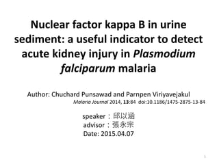 Nuclear factor kappa B in urine
sediment: a useful indicator to detect
acute kidney injury in Plasmodium
falciparum malaria
Author: Chuchard Punsawad and Parnpen Viriyavejakul
Malaria Journal 2014, 13:84 doi:10.1186/1475-2875-13-84
speaker：邱以涵
advisor：張永宗
Date: 2015.04.07
1
 