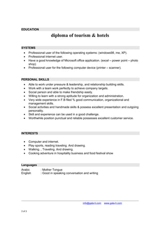 EDUCATION
diploma of tourism & hotels
SYSTEMS
• Professional user of the following operating systems: (windows98, me, XP).
• Professional internet user.
• Have a good knowledge of Microsoft office application. (excel – power point – photo
shop)
• Professional user for the following computer device (printer – scanner).
PERSONAL SKILLS
• Able to work under pressure & leadership, and relationship building skills.
• Work with a team work perfectly to achieve company targets.
• Social person and able to make friendship easily.
• Willing to learn with a strong aptitude for organization and administration.
• Very wide experience in F.B filed % good communication, organizational and
management skills.
• Social activities and handmade skills & possess excellent presentation and outgoing
personality.
• Skill and experience can be used in a good challenge.
• Worthwhile position punctual and reliable possesses excellent customer service.
INTERESTS
• Computer and internet.
• Play sports, reading traveling. And drawing.
• Walking. , Traveling. And drawing.
• Cooking adventure in hospitality business and food festival show
Languages
Arabic : Mother Tongue
English : Good in speaking conversation and writing
+974 4867448 │ +974 4867448 │ info@gala-h.com │ www.gala-h.com
3 of 3 8a328e58-03a7-4f5b-b91f-51961bf49cac-
160929010848.doc
 