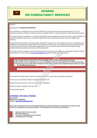 APARNA
HR
CONSULTANCY SERVICES
Dear Sir,
Greetings from "APARNA HR CONSULTANCY SERVICE".
We are taking your valuable to share a brief introduction of our services through this email. We have a fairly large
data bank comprising of candidates in Managerial functions, HRD, Accounts, Finance, Engineering, Information
Technology and Marketing to suit the requirements of Management at all levels of functions. Our data bank
consists of candidates from different locations and we have a methodology of attracting right candidates through
Job Portals, Social Networking Portals, Referral System, Electronic and Print Media Advertisements etc hence
we are able to manage huge demand man power supply of any industries at all levels. This is helpful to identify
candidates for specific locations within short notice. We can supply candidates with very rare skill sets and
experience from our data bank.
As human resource consultants we at " APARNA HR CONSULTANCY SERVICE " help employers/organizations to
find a right candidate for a particular job profile in less time as well as less efforts. We also provide advance
excel training if asked by the company.
" APARNA HR CONSULTANCY SERVICE " helps in all hiring needs. All areas of recruitment viz. short listing of
resumes, choosing the right candidate for the profile and sending them for the interview are taken care by us thereby
saving your precious time so that you can use the same on other quality assignments. You just need to take the
interview and select the right candidate thereby saving time and money of the organization.
As human resource consultants, we are looking forward to work with you in fulfilling your manpower as well as training
requirements. You can mail us at aparnaconser@gmail.com We can fulfill your requirements.
1.We charge 8.33% of annual CTC of the candidate once as placement assistance charge.
2.We provide one free replacement in case candidate leaves the organization within 90 days of joining.
3.Payment has to be made within 30 days from the date of joining of candidate through cheque in favour
of " APARNA HR CONSULTANCY SERVICE "
1. Advance Excel Training courses
2. Web Site Designing
3. Corporate Training/Seminar/Counciling
4. Fire Extinquisher Training.
5. Valuation - Property/ Bunglow/industrial/agricultural/open land, Commercial –Shops/
6. Industrial Loan – more than 15 crs. – 500 and above.
7. Home Loan - Corporate Banners/Individual/Door to Door service
8. Industrial Material Suppliers.
We would be extremely happy to be your recruitment partner for your future manpower requirement.
We are sure our association will be mutually beneficial for both.
Please feel free to discuss in case of any queries or clarification.
Awaiting a positive response from your end.
Thanks & best regards,
PRADEEP/CHANDRAKANT SHUKLA
APARNA HR CONSULTANCY SERVICE
Ahmedabad
Mobile: +91-7226064440
Email-id: aparnaconser@gmail.com
 