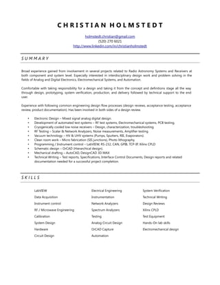 C H R I S T I A N H O L M S T E D T
holmstedt.christian@gmail.com
(520) 270 6021
http://www.linkedin.com/in/christianholmstedt
S U M M A R Y
Broad experience gained from involvement in several projects related to Radio Astronomy Systems and Receivers at
both component and system level. Especially interested in interdisciplinary design work and problem solving in the
fields of Analog and Digital Electronics, Electromechanical Systems, and Automation.
Comfortable with taking responsibility for a design and taking it from the concept and definitions stage all the way
through design, prototyping, system verification, production, and delivery followed by technical support to the end
user.
Experience with following common engineering design flow processes (design reviews, acceptance testing, acceptance
review, product documentation). Has been involved in both sides of a design review.
• Electronic Design – Mixed signal analog digital design.
• Development of automated test systems – RF test systems, Electromechanical systems, PCB testing.
• Cryogenically cooled low noise receivers – Design, characterization, troubleshooting.
• RF Testing – Scalar & Network Analyzers, Noise measurements, Amplifier testing.
• Vacuum technology – HV & UHV systems (Pumps, Sputters, RIE, Evaporators).
• Clean room work – Micro fabrication (SIS junctions), Photo lithography.
• Programming / Instrument control – LabVIEW, RS-232, CAN, GPIB, TCP-IP, Xilinx CPLD
• Schematic design – OrCAD (Hierarchical design).
• Mechanical drafting – AutoCAD, DesignCAD 3D MAX
• Technical Writing – Test reports, Specifications, Interface Control Documents, Design reports and related
documentation needed for a successful project completion.
S K I L L S
LabVIEW
Data Acquisition
Instrument control
RF / Microwave Engineering
Calibration
System Design
Hardware
Circuit Design
Electrical Engineering
Instrumentation
Network Analyzers
Spectrum Analyzers
Testing
Analog Circuit Design
OrCAD Capture
Automation
System Verification
Technical Writing
Design Reviews
Xilinx CPLD
Test Equipment
Hands-On lab skills
Electromechanical design
 