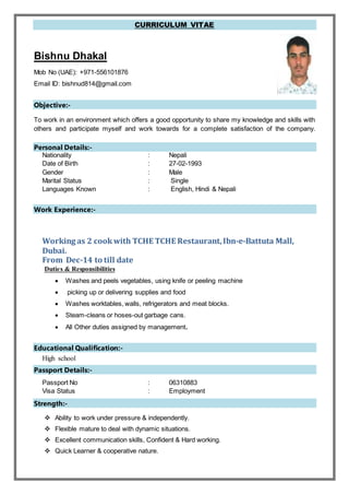 CURRICULUM VITAE
Bishnu Dhakal
Mob No (UAE): +971-556101876
Email ID: bishnud814@gmail.com
Objective:-
To work in an environment which offers a good opportunity to share my knowledge and skills with
others and participate myself and work towards for a complete satisfaction of the company.
Personal Details:-
Nationality : Nepali
Date of Birth : 27-02-1993
Gender : Male
Marital Status : Single
Languages Known : English, Hindi & Nepali
Work Experience:-
Working as 2 cookwith TCHE TCHE Restaurant,Ibn-e-Battuta Mall,
Dubai.
From Dec-14 to till date
Duties & Responsibilities
 Washes and peels vegetables, using knife or peeling machine
 picking up or delivering supplies and food
 Washes worktables, walls, refrigerators and meat blocks.
 Steam-cleans or hoses-out garbage cans.
 All Other duties assigned by management.
Educational Qualification:-
High school
Passport Details:-
Passport No : 06310883
Visa Status : Employment
Strength:-
 Ability to work under pressure & independently.
 Flexible mature to deal with dynamic situations.
 Excellent communication skills, Confident & Hard working.
 Quick Learner & cooperative nature.
 