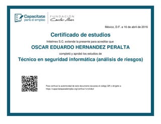 México, D.F. a 16 de abril de 2016
Certificado de estudios
Inttelmex S.C. extiende la presente para acreditar que
OSCAR EDUARDO HERNANDEZ PERALTA
completó y aprobó los estudios de
Técnico en seguridad informática (análisis de riesgos)
Para verificar la autenticidad de este documento escanea el código QR o dirígete a:
https://capacitateparaelempleo.org/verifica/1xnvki8ut/
 