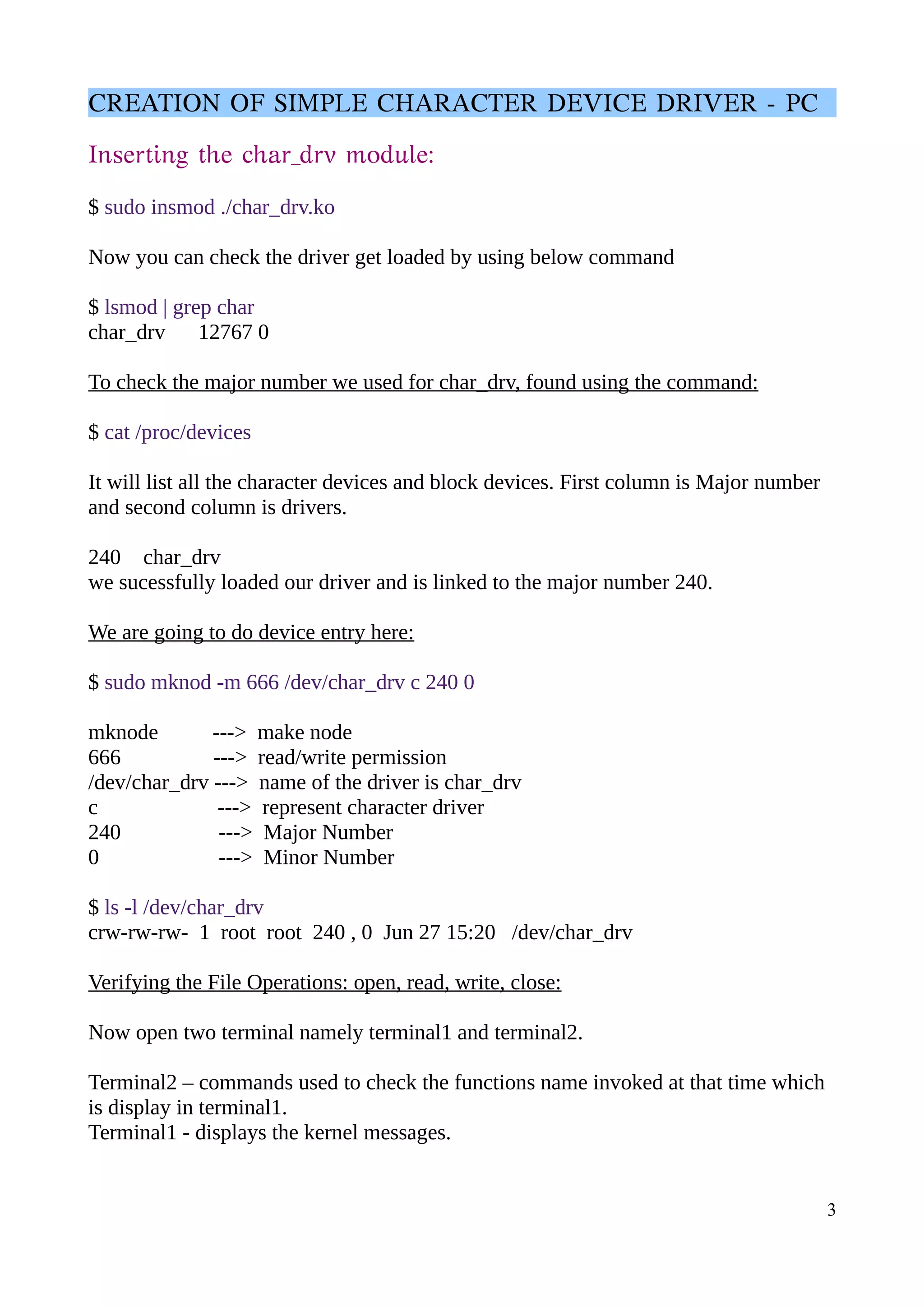 CREATION OF SIMPLE CHARACTER DEVICE DRIVER - PC
Inserting the char_drv module:
$ sudo insmod ./char_drv.ko
Now you can check the driver get loaded by using below command
$ lsmod | grep char
char_drv 12767 0
To check the major number we used for char_drv, found using the command:
$ cat /proc/devices
It will list all the character devices and block devices. First column is Major number
and second column is drivers.
240 char_drv
we sucessfully loaded our driver and is linked to the major number 240.
We are going to do device entry here:
$ sudo mknod -m 666 /dev/char_drv c 240 0
mknode ---> make node
666 ---> read/write permission
/dev/char_drv ---> name of the driver is char_drv
c ---> represent character driver
240 ---> Major Number
0 ---> Minor Number
$ ls -l /dev/char_drv
crw-rw-rw- 1 root root 240 , 0 Jun 27 15:20 /dev/char_drv
Verifying the File Operations: open, read, write, close:
Now open two terminal namely terminal1 and terminal2.
Terminal2 – commands used to check the functions name invoked at that time which
is display in terminal1.
Terminal1 - displays the kernel messages.
3
 