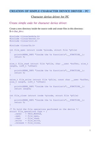 CREATION OF SIMPLE CHARACTER DEVICE DRIVER - PC
Character device driver for PC
Create simple code for character device driver:
Create a new directory inside the source code and create files in this directory:
$ vi char_drv.c
#include <linux/module.h>
#include <linux/kernel.h>
#include <linux/init.h>
#include <linux/fs.h>
int file_open (struct inode *pinode, struct file *pfile)
{
printk(KERN_INFO "Inside the %s functionn",__FUNCTION__);
return 0;
}
size_t file_read (struct file *pfile, char __user *buffer, size_t
length, loff_t *offset)
{
printk(KERN_INFO "Inside the %s functionn",__FUNCTION__);
return 0;
}
ssize_t file_write (struct file *pfile, const char __user *buffer,
size_t length, loff_t *offset)
{
printk(KERN_INFO "Inside the %s functionn",__FUNCTION__);
return length;
}
int file_close (struct inode *pinode, struct file *pfile)
{
printk(KERN_INFO "Inside the %s functionn",__FUNCTION__);
return 0;
}
/* To hold the file operations performed on the device */
struct file_operations fops = {
.owner = THIS_MODULE,
.open = file_open,
.read = file_read,
.write = file_write,
.release = file_close,
};
1
 