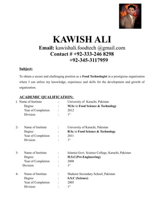 KAWISH ALI
Email: kawishali.foodtech @gmail.com
Contact # +92-333-246 8298
+92-345-3117959
Subject:
To obtain a secure and challenging position as a Food Technologist in a prestigious organization
where I can utilize my knowledge, experience and skills for the development and growth of
organization.
ACADEMIC QUALIFICATION:
1 Name of Institute : University of Karachi, Pakistan
Degree : M.Sc in Food Science & Technology
Year of Completion : 2012
Division : 1st
2- Name of Institute : University of Karachi, Pakistan
Degree : B.Sc in Food Science & Technology
Year of Completion : 2011
Division : 1st
3- Name of Institute : Islamia Govt. Science College, Karachi, Pakistan
Degree : H.S.C(Pre-Engineering)
Year of Completion : 2008
Division : 1st
4- Name of Institute : Shaheen Secondary School, Pakistan
Degree : S.S.C (Science)
Year of Completion : 2005
Division : 1st
 