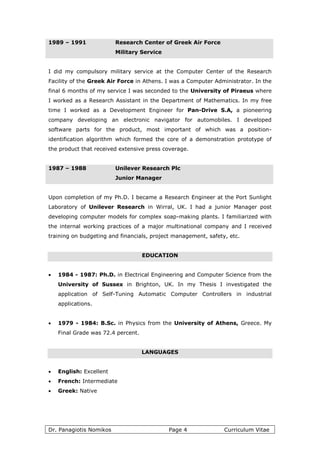 Dr. Panagiotis Nomikos Page 4 Curriculum Vitae
1989 – 1991 Research Center of Greek Air Force
Military Service
I did my compulsory military service at the Computer Center of the Research
Facility of the Greek Air Force in Athens. I was a Computer Administrator. In the
final 6 months of my service I was seconded to the University of Piraeus where
I worked as a Research Assistant in the Department of Mathematics. In my free
time I worked as a Development Engineer for Pan-Drive S.A, a pioneering
company developing an electronic navigator for automobiles. I developed
software parts for the product, most important of which was a position-
identification algorithm which formed the core of a demonstration prototype of
the product that received extensive press coverage.
1987 – 1988 Unilever Research Plc
Junior Manager
Upon completion of my Ph.D. I became a Research Engineer at the Port Sunlight
Laboratory of Unilever Research in Wirral, UK. I had a junior Manager post
developing computer models for complex soap-making plants. I familiarized with
the internal working practices of a major multinational company and I received
training on budgeting and financials, project management, safety, etc.
EDUCATION
 1984 - 1987: Ph.D. in Electrical Engineering and Computer Science from the
University of Sussex in Brighton, UK. In my Thesis I investigated the
application of Self-Tuning Automatic Computer Controllers in industrial
applications.
 1979 - 1984: B.Sc. in Physics from the University of Athens, Greece. My
Final Grade was 72.4 percent.
LANGUAGES
 English: Excellent
 French: Intermediate
 Greek: Native
 
