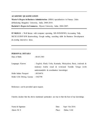 ACADEMIC QUALIFICATION
Master’s Degree in Business Administration (MBA) specialization in Finance ,Sales
&Marketing Bangalore University, India; 2008-2010.
Bachelor’s Degree in Commerce, Mysore University, India; 2004-2007.
IT SKILLS : Well literate with computer operating, MS-WINDOWS, Accounting Tally,
MCSE JCHNP H/W &networking, Google surfing, searching skills for Business Development
& creating innovative ideas.
PERSONAL DETAILS
Date of Birth : 08.05.1985
Languages Known : English, Hindi, Urdu, Kannada, Malayalam, Baric, (naknick &
malame) Arabic (read & write)and Tamil& Telugu (with
understandable & coordination knowledge)
Holds Indian Passport : J0334874
Holds UAE Driving License : 1842798
References can be provided upon request.
I hereby declare that the above mentioned particulars are true to that the best of my knowledge.
Name & Signature Date: Sept / Oct 2016
Aleem M. S Place: Dubai, UAE
 