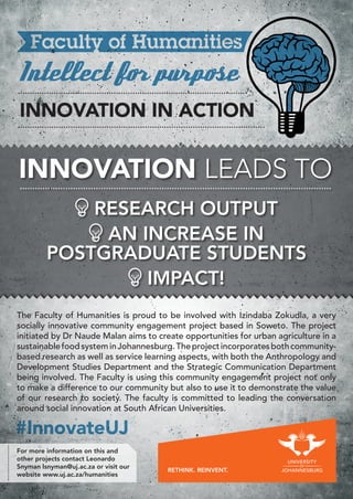 Intellect for purpose
INNOVATION IN ACTION
For more information on this and
other projects contact Leonardo
Snyman lsnyman@uj.ac.za or visit our
website www.uj.ac.za/humanities
Intellect for purpose
The Faculty of Humanities is proud to be involved with Izindaba Zokudla, a very
socially innovative community engagement project based in Soweto. The project
initiated by Dr Naude Malan aims to create opportunities for urban agriculture in a
sustainablefoodsysteminJohannesburg.Theprojectincorporatesbothcommunity-
based research as well as service learning aspects, with both the Anthropology and
Development Studies Department and the Strategic Communication Department
being involved. The Faculty is using this community engagement project not only
to make a difference to our community but also to use it to demonstrate the value
of our research to society. The faculty is committed to leading the conversation
around social innovation at South African Universities.
RESEARCH OUTPUT
AN INCREASE IN
POSTGRADUATE STUDENTS
IMPACT!
INNOVATION LEADS TO
#InnovateUJ#InnovateUJ
 