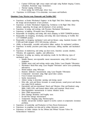 o Capture LED/Lamp light arrays output and angle using Radiant imaging Camera,
Labsphere, Rotational stage. Goniometer.
o Thermal maping LED/lamps .
o Power testing the LED/Lamps driver base.
 Experience in LED/Lamps FA to determine root causes and feedback.
Quantum Corp, Maxtor corp, Panasonic and Toshiba SDC
 Experience as Senior Mechanical Engineer in the Rigid Disk Drive Industry supporting
the design and development of new products.
 Experience as Senior Mechanical Engineering Technician in the Rigid Disk Drive
Industry supporting the design and development of new products.
 Experience in testing and working with Precision Mechanical Mechanisms.
 Experience in building 3D models from 2D drawings.
 Responsible for designing and testing disk stack clamping in HDD 7200RPM products.
 Responsible for designing, developing and testing disk stack balancing in Toshiba first
2.5”/7200RMP product.
 Responsible in designing mechanical tools and test fixtures using Autodesk Inventor (3D
CAD) and Solid designer (3D CAD) drawing softwares.
 Ability to disassemble, assemble and perform failure analysis for mechanical problems.
 Experience in modify precision parts using microscope, milling machine and mechanical
tools.
 Experience in maintaining and setting up clean room, Anechoic acoustic chamber,
Vibration, lab equipments, supplies, and calibrations.
 Experience in setting up, running and analyzing results for the following types of
mechanical tests:
o Spindle Runout, non-repeatable runout measurements using ADE or Pioneer
equipment.
o Spindle motor axial and rocking modes using Polytec Laser Doppler Vibrometer.
o Mechanical Bode Plots using Laser Doppler Vibrometer and/or servo positioning
information.
o Modal analysis using MEscope.
o Dynamic deflection measurements using Laser Doppler Vibrometer.
o Components’ movement using High speed video camera.
o Force Constant measurement.
o Inertia measurement.
o Airlock testing to determine opening and closing speed.
o Drive idle, seek and Motor Acoustics in sound pressure, sound power and discrete
tone using B & K analyzers.
o Operational and non-operational Shock and Vibration (Sine and Random) using
B&K, U&D, LDS, and Genrad shaker tables and Lansmont Shock tower.
o Data degradation measurements in various vibration levels.
o Drive TMR measurements.
o Drive Damage Boundary and Fragility tests.
o Kt and Flux leakage measurement.
o Temperature Mapping using Thermocouples.
o Identify and provide technical support to resolve system or components resonance
problems.
 Experience in Leadership and Production in Clean Room Environment.
 Experience in compiling test data and in writing laboratory reports.
 Experience in Failure analysis for the 200mm and 300mm Vacuum Valves for
Semiconductor businesses.
 
