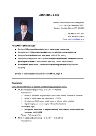 JONGHOON J. KIM
Terahertz Interconnection and Package Lab.
373-1, Electrical Engineering KAIST
Daejeon, Republic of Korea (ZIP: 305-701)
Tel: +82-10-4664-2494
Fax: +82-42-879-9870
E-mail: jonghoonk@kaist.ac.kr
RESEARCH EXPERIENCES
 Design of high-speed connectors and automotive connectors
 Development of high-speed socket based on silicone rubber substrate
 Design of rubber-based test interposer for LPDDR4 testing
 Design of package-level and chip-level magnetically-coupled embedded current
probing structures for simultaneous switching current measurement
 Contactless wafer-level TSV connectivity testing method using magnetic
coupling
Details of above researches are described from page. 8
EDUCATION
Korea Advanced Institute of Science and Technology (Daejeon, Korea)
 Ph. D. in Electrical Engineering (Feb. 2013 ~ Present)
- Research area
 Design of embedded magnetically-coupled current probing structure on chip level
 Design of rubber-based test interposer for LPDDR4
 Development of high-speed socket based on silicone rubber substrate
 Signal integrity and power integrity in hierarchical systems
- Dissertation topic
 Design and Verification of Magnetic Probing Structure and Rubber-based Test
Interposer for LPDDR4
- Advisor : Prof. Joungho Kim
 M. S. in Electrical Engineering (Feb. 2011 ~ Feb. 2013)
- Research area
 