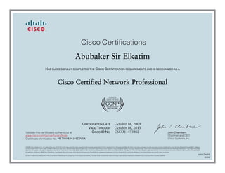 John Chambers
Chairman and CEO
Cisco Systems, Inc.
Cisco Certifications
Validate this certificate’s authenticity at
Certificate Verification No.
www.cisco.com/go/verifycertificate
©2006 Cisco Systems, Inc. All rights reserved. CCVP, the Cisco logo, and the Cisco Square Bridge logo are trademarks of Cisco Systems, Inc.; Changing the Way We Work, Live, Play, and Learn is a service mark of Cisco Systems, Inc.; and Access Registrar, Aironet, BPX, Catalyst,
CCDA, CCDP, CCIE, CCIP, CCNA, CCNP, CCSP, Cisco, the Cisco Certified Internetwork Expert logo, Cisco IOS, Cisco Press, Cisco Systems, Cisco Systems Capital, the Cisco Systems logo, Cisco Unity, Enterprise/Solver, EtherChannel, EtherFast, EtherSwitch, Fast Step, Follow Me
Browsing, FormShare, GigaDrive, GigaStack, HomeLink, Internet Quotient, IOS, IP/TV, iQ Expertise, the iQ logo, iQ Net Readiness Scorecard, iQuick Study, LightStream, Linksys, MeetingPlace, MGX, Networking Academy, Network Registrar, Packet, PIX, ProConnect, RateMUX,
ScriptShare, SlideCast, SMARTnet, StackWise, The Fastest Way to Increase Your Internet Quotient, and TransPath are registered trademarks of Cisco Systems, Inc. and/or its affiliates in the United States and certain other countries.
All other trademarks mentioned in this document or Website are the property of their respective owners. The use of the word partner does not imply a partnership relationship between Cisco and any other company. (0609R)
Abubaker Sir Elkatim
HAS SUCCESSFULLY COMPLETED THE CISCO CERTIFICATION REQUIREMENTS AND IS RECOGNIZED AS A
Cisco Certified Network Professional
CERTIFICATION DATE
VALID THROUGH
CISCO ID NO.
October 16, 2009
October 16, 2015
CSCO11473802
417060834168DNAK
600179659
0310
 