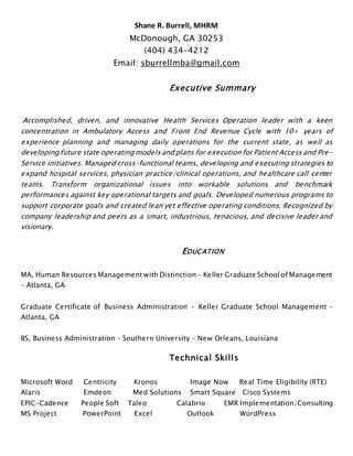 Shane R. Burrell, MHRM
McDonough, GA 30253
(404) 434-4212
Email: sburrellmba@gmail.com
Executive Summary
Accomplished, driven, and innovative Health Services Operation leader with a keen
concentration in Ambulatory Access and Front End Revenue Cycle with 10+ years of
experience planning and managing daily operations for the current state, as well as
developing future state operating models and plans for execution for Patient Access and Pre -
Service initiatives. Managed cross-functional teams, developing and executing strategies to
expand hospital services, physician practice/clinical operations, and healthcare call center
teams. Transform organizational issues into workable solutions and benchmark
performances against key operational targets and goals. Developed numerous programs to
support corporate goals and created lean yet effective operating conditions. Recognized by
company leadership and peers as a smart, industrious, tenacious, and decisive leader and
visionary.
EDUCATION
MA, Human Resources Management with Distinction – Keller Graduate School of Management
– Atlanta, GA
Graduate Certificate of Business Administration – Keller Graduate School Management –
Atlanta, GA
BS, Business Administration – Southern University – New Orleans, Louisiana
Technical Skills
Microsoft Word Centricity Kronos Image Now Real Time Eligibility (RTE)
Alaris Emdeon Med Solutions Smart Square Cisco Systems
EPIC-Cadence People Soft Taleo Calabrio EMR Implementation/Consulting
MS Project PowerPoint Excel Outlook WordPress
 