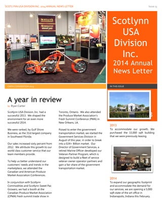 SCOTLYNN USA DIVISION INC. 2014 ANNUAL NEWS LETTER Issue 13
Scotlynn
USA
Division
Inc.
2014 Annual
News Letter
31 Dec 2013
CMPA CONVENTION 2013 IN THIS ISSUE
Scotlynn USA Division, Inc. had a
successful 2013. We shaped the
environment for an even more
successful 2014.
We were ranked, by Gulf Shore
Business, as the 31st largest company
in Southwest Florida.
Our sales increased sixty percent from
2012. We attribute this growth to our
world class customer service that our
team members provide.
To help us better understand our
customers’ needs and trends in the
marketplace, we attended the
Canadian and American Produce
Market Association Conferences.
In conjunction with Scotlynn
Commodities and Scotlynn Sweet Pac
Growers, we had a booth at the
Canadian Produce Market Association
(CPMA) fresh summit trade show in
Toronto, Ontario. We also attended
the Produce Market Association’s
Fresh Summit Conference (PMA) in
New Orleans, LA.
Poised to enter the government
transportation market, we started the
Government Services Division in
August of this year, in order to break
into a $34+ Billion market. Our
Director of Government Services, a
retired Marine Officer developed our
Veteran-Partner Program, which is
designed to build a fleet of service
veteran owner operator-partners and
gain a fair share of the government
transportation market.
2013
To accommodate our growth, We
purchased the 15,000 sqft building
that we were previously leasing.
2014
To expand our geographic footprint
and accommodate the demand for
our services, we are opening a 5,000
sqft state of the art office in
Indianapolis, Indiana this February.
A year in review
by Ryan Carter
 