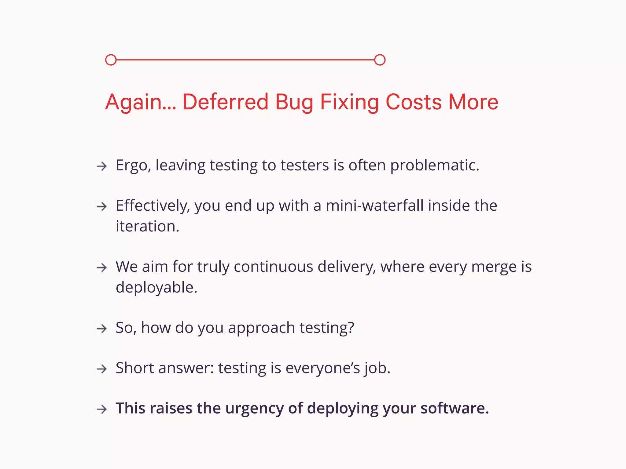 Ergo, leaving testing to testers is often problematic.
Eﬀectively, you end up with a mini-waterfall inside the
iteration.
We aim for truly continuous delivery, where every merge is
deployable.
So, how do you approach testing?
Short answer: testing is everyone’s job.
This raises the urgency of deploying your software.
Again… Deferred Bug Fixing Costs More
 