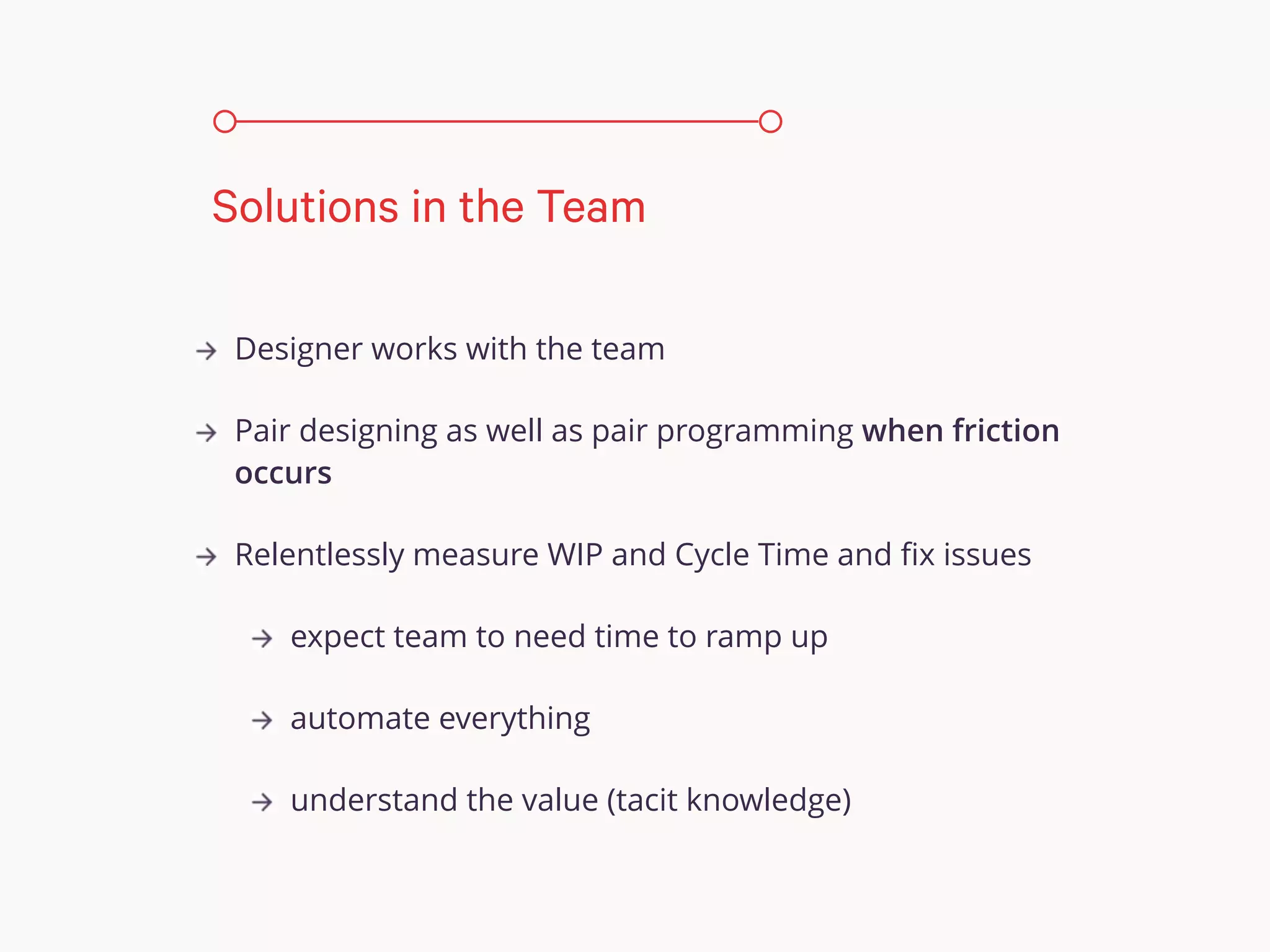 Designer works with the team
Pair designing as well as pair programming when friction
occurs
Relentlessly measure WIP and Cycle Time and ﬁx issues
expect team to need time to ramp up
automate everything
understand the value (tacit knowledge)
Solutions in the Team
 